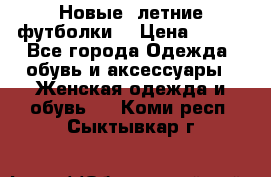 Новые, летние футболки  › Цена ­ 500 - Все города Одежда, обувь и аксессуары » Женская одежда и обувь   . Коми респ.,Сыктывкар г.